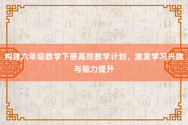 构建六年级数学下册高效教学计划，激发学习兴趣与能力提升