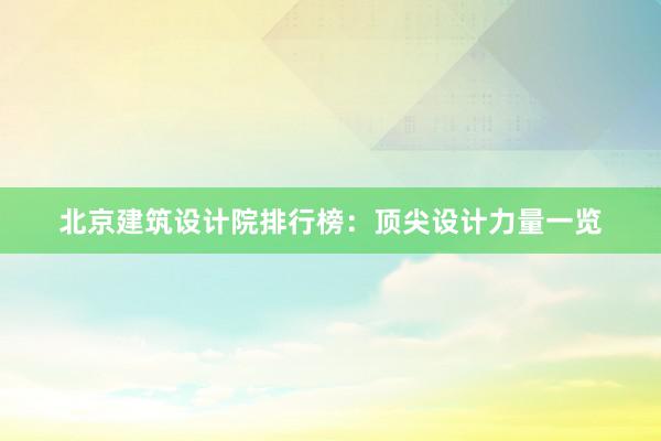 北京建筑设计院排行榜：顶尖设计力量一览