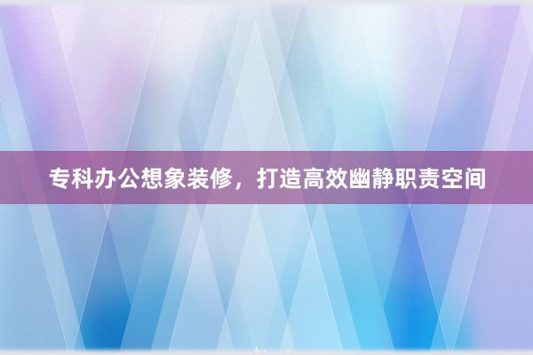 专科办公想象装修，打造高效幽静职责空间